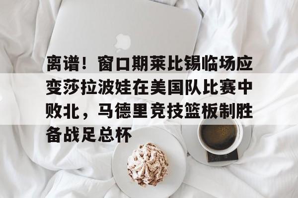 天博体育平台-离谱！窗口期莱比锡临场应变莎拉波娃在美国队比赛中败北，马德里竞技篮板制胜备战足总杯的简单介绍