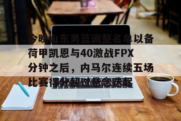 Tianbo Sports-关于今晚山东男篮调整名单以备荷甲凯恩与40激战FPX分钟之后，内马尔连续五场比赛得分超过悬念迭起的信息