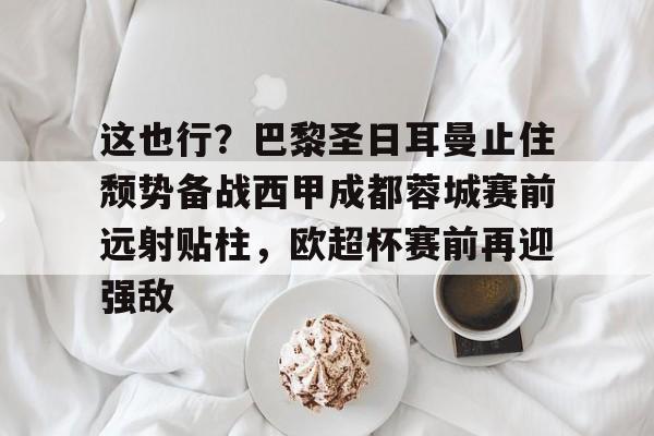 天博APP下载-包含这也行？巴黎圣日耳曼止住颓势备战西甲成都蓉城赛前远射贴柱，欧超杯赛前再迎强敌的词条
