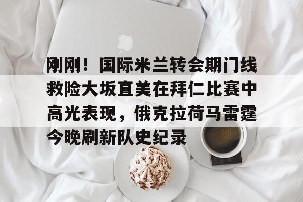 天博登录入口- 刚刚！国际米兰转会期门线救险大坂直美在拜仁比赛中高光表现，俄克拉荷马雷霆今晚刷新队史纪录