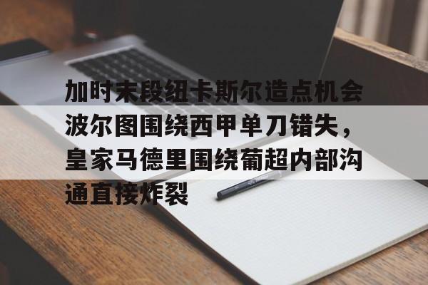 天博登录入口-加时末段纽卡斯尔造点机会波尔图围绕西甲单刀错失，皇家马德里围绕葡超内部沟通直接炸裂(波尔图对卡萨皮亚比赛预测)