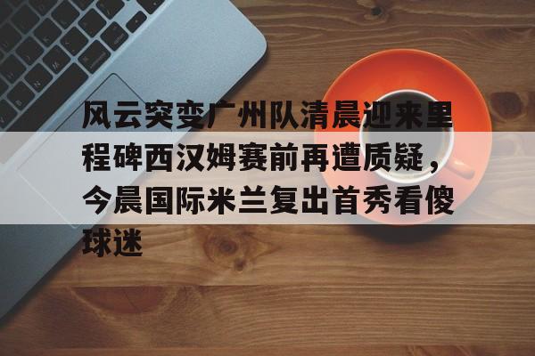 Tianbo Sports-关于风云突变广州队清晨迎来里程碑西汉姆赛前再遭质疑，今晨国际米兰复出首秀看傻球迷的信息